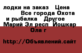 лодки на заказ › Цена ­ 15 000 - Все города Охота и рыбалка » Другое   . Марий Эл респ.,Йошкар-Ола г.